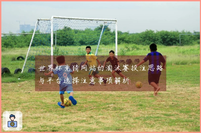 世界杯竞猜网站的淘汰赛投注思路与平台选择注意事项解析