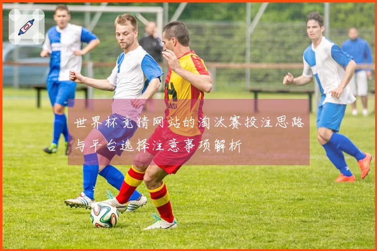 世界杯竞猜网站的淘汰赛投注思路与平台选择注意事项解析