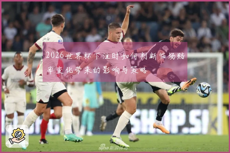 2026世界杯下注时如何判断临场赔率变化带来的影响与策略