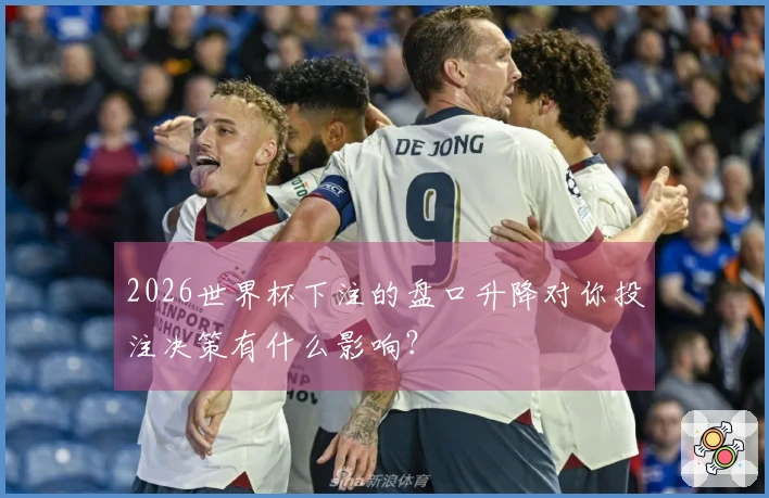 2026世界杯下注的盘口升降对你投注决策有什么影响？