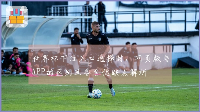 世界杯下注入口选择时，网页版与APP的区别及各自优缺点解析