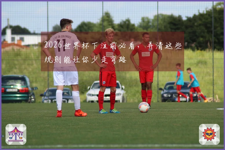 2026世界杯下注前必看，弄清这些规则能让你少走弯路