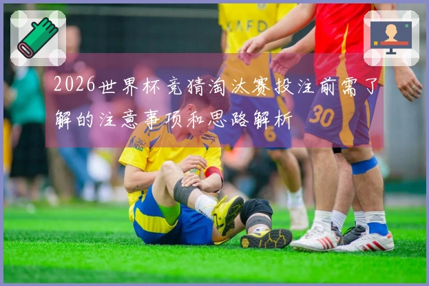 2026世界杯竞猜淘汰赛投注前需了解的注意事项和思路解析